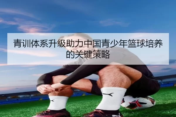 青训体系升级助力中国青少年篮球培养的关键策略